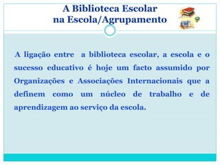 A Biblioteca Escolar
          na Escola/Agrupamento


A ligação entre a biblioteca escolar, a escola e o
sucesso educativo é hoje um facto assumido por
Organizações e Associações Internacionais que a
definem   como   um núcleo de        trabalho   e de
aprendizagem ao serviço da escola.
 