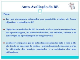 Auto-Avaliação da BE

Para:

 Ter um documento orientador que possibilite avaliar, de forma
 objectiva, o trabalho da BE


 Objectivar o trabalho da BE, de modo a aferir qual o seu contributo
 nas aprendizagens, no sucesso educativo, nas atitudes, valores e na
 construção da aprendizagem ao longo da vida


 Conhecer o impacto que as actividades realizadas pela e com a BE,
 vão tendo no processo de ensino – aprendizagem, bem como o grau
 de eficiência dos serviços prestados e a satisfação dos seus
 utilizadores
 