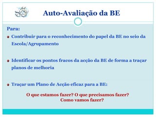 Auto-Avaliação da BE

Para:
 Contribuir para o reconhecimento do papel da BE no seio da
 Escola/Agrupamento


 Identificar os pontos fracos da acção da BE de forma a traçar
 planos de melhoria


 Traçar um Plano de Acção eficaz para a BE:

        O que estamos fazer? O que precisamos fazer?
                      Como vamos fazer?
 