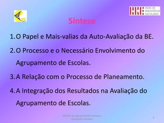 SínteseO Papel e Mais-valias da Auto-Avaliação da BE.O Processo e o Necessário Envolvimento do Agrupamento de Escolas.A Relação com o Processo de Planeamento.A Integração dos Resultados na Avaliação do Agrupamento de Escolas.BE/CRE do Agrupamento Francisco Gonçalves Carneiro3