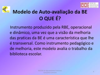 Modelo de Auto-avaliação da BEO QUE É?Instrumento produzido pela RBE, operacional e dinâmico, uma vez que a visão da melhoria das praticas da BE é uma característica que lhe é transversal. Como instrumento pedagógico e de melhoria, este modelo avalia o trabalho da biblioteca escolar. BE/CRE do Agrupamento Francisco Gonçalves Carneiro6