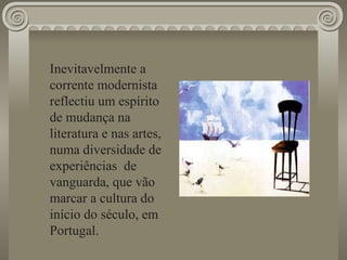 Inevitavelmente a corrente modernista  reflectiu um espírito de mudança na literatura e nas artes, numa diversidade de experiências  de vanguarda, que vão marcar a cultura do início do século, em Portugal. 
