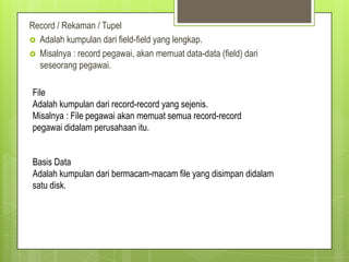 Record / Rekaman / Tupel
 Adalah kumpulan dari field-field yang lengkap.
 Misalnya : record pegawai, akan memuat data-data (field) dari
  seseorang pegawai.

File
Adalah kumpulan dari record-record yang sejenis.
Misalnya : File pegawai akan memuat semua record-record
pegawai didalam perusahaan itu.


Basis Data
Adalah kumpulan dari bermacam-macam file yang disimpan didalam
satu disk.
 