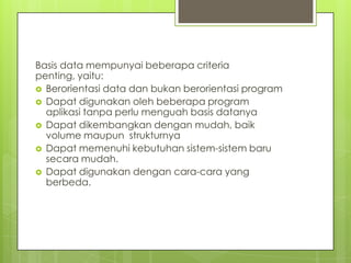 Basis data mempunyai beberapa criteria
penting, yaitu:
 Berorientasi data dan bukan berorientasi program
 Dapat digunakan oleh beberapa program
  aplikasi tanpa perlu menguah basis datanya
 Dapat dikembangkan dengan mudah, baik
  volume maupun strukturnya
 Dapat memenuhi kebutuhan sistem-sistem baru
  secara mudah.
 Dapat digunakan dengan cara-cara yang
  berbeda.
 