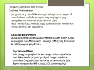 Pengguna (user) basis data meliputi:
Database Administrator
 pengguna yang memiliki kewenangan sebagai pusat pengendali
seluruh sistem basis data maupun program-program yang
mengaksesnya, menentukan pola struktur basis
data, memodifikasi, membagi tugas pengolahan dan memberikan
otoritas tertentu, dan sebagainya.
Aplication programmers
yaitu programmer aplikasi yang berinteraksi dengan sistem melalui
pemanggilan Data Manipulation Language (DML) yang dimasukkan
ke dalam program yang tertulis
Sophisticated Users
Yaitu pengguna yang berinteraksi dengan sistem tanpa harus
menuliskan sendiri programnya diganti dengan melakukan
permintaan (request) dalam bentuk bahasa query basis data.
Seperti menggunakan MS-Access, SQL dan sebagainya
 