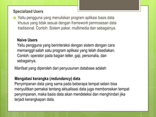 Specialized Users
 Yaitu pengguna yang menuliskan program aplikasi basis data
khusus yang tidak sesuai dengan framework pemrosesan data
tradisional. Contoh: Sistem pakar, multimedia dan sebagainya.
Naive Users
Yaitu pengguna yang berinteraksi dengan sistem dengan cara
memanggil salah satu program aplikasi yang telah disediakan.
Contoh: operator pada bagian teller, gaji, personalia, dan
sebagainya.
Manfaat yang diperoleh dari penyusunan database adalah
Mengatasi kerangka (redundancy) data
Penyimpanan data yang sama pada beberapa tempat selain bisa
menyulitkan pemakai tentang aktualisasi data juga memboroskan tempat
penyimpanan, maka basis data akan mendeteksi dan menghindari jika
terjadi kerangkapan data.
 