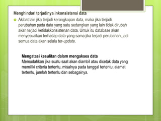 Menghindari terjadinya inkonsistensi data
 Akibat lain jika terjadi kerangkapan data, maka jika terjadi
perubahan pada data yang satu sedangkan yang lain tidak dirubah
akan terjadi ketidakkonsistenan data. Untuk itu database akan
menyesuaikan terhadap data yang sama jika terjadi perubahan, jadi
semua data akan selalu ter-update.
Mengatasi kesulitan dalam mengakses data
Memudahkan jika suatu saat akan diambil atau dicetak data yang
memiliki criteria tertentu, misalnya pada tanggal tertentu, alamat
tertentu, jumlah tertentu dan sebagainya.
 