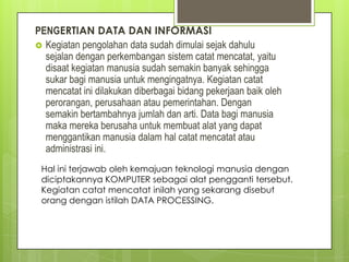 PENGERTIAN DATA DAN INFORMASI
 Kegiatan pengolahan data sudah dimulai sejak dahulu
sejalan dengan perkembangan sistem catat mencatat, yaitu
disaat kegiatan manusia sudah semakin banyak sehingga
sukar bagi manusia untuk mengingatnya. Kegiatan catat
mencatat ini dilakukan diberbagai bidang pekerjaan baik oleh
perorangan, perusahaan atau pemerintahan. Dengan
semakin bertambahnya jumlah dan arti. Data bagi manusia
maka mereka berusaha untuk membuat alat yang dapat
menggantikan manusia dalam hal catat mencatat atau
administrasi ini.
Hal ini terjawab oleh kemajuan teknologi manusia dengan
diciptakannya KOMPUTER sebagai alat pengganti tersebut.
Kegiatan catat mencatat inilah yang sekarang disebut
orang dengan istilah DATA PROCESSING.
 