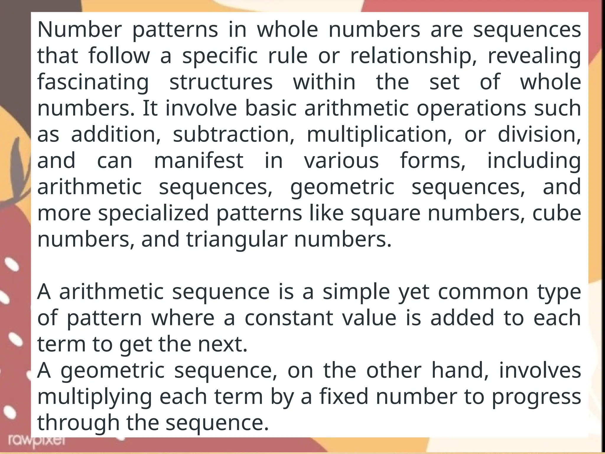 Number patterns in whole numbers are sequences
that follow a specific rule or relationship, revealing
fascinating structures within the set of whole
numbers. It involve basic arithmetic operations such
as addition, subtraction, multiplication, or division,
and can manifest in various forms, including
arithmetic sequences, geometric sequences, and
more specialized patterns like square numbers, cube
numbers, and triangular numbers.
A arithmetic sequence is a simple yet common type
of pattern where a constant value is added to each
term to get the next.
A geometric sequence, on the other hand, involves
multiplying each term by a fixed number to progress
through the sequence.
 