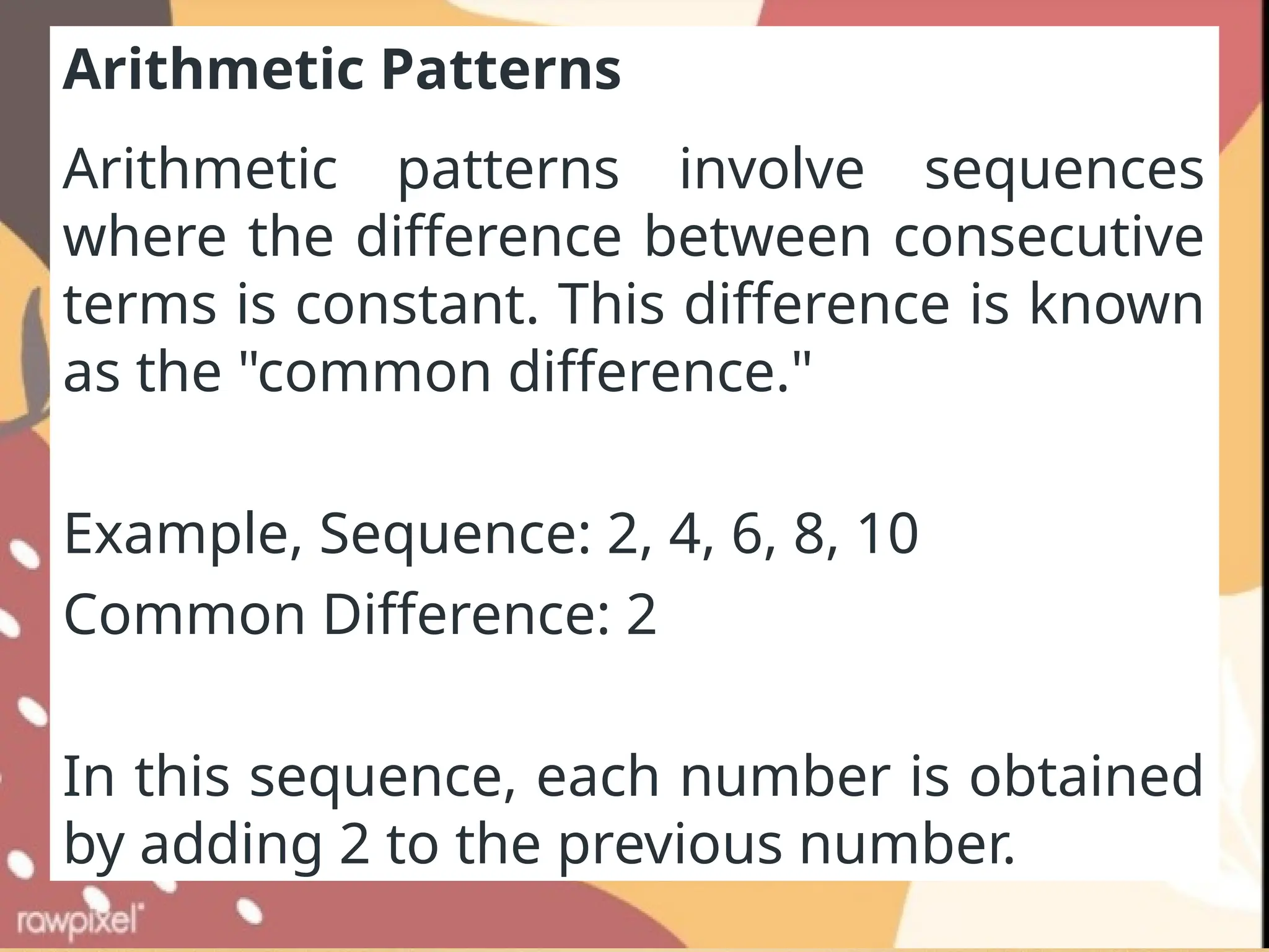 Arithmetic Patterns
Arithmetic patterns involve sequences
where the difference between consecutive
terms is constant. This difference is known
as the "common difference."
Example, Sequence: 2, 4, 6, 8, 10
Common Difference: 2
In this sequence, each number is obtained
by adding 2 to the previous number.
 