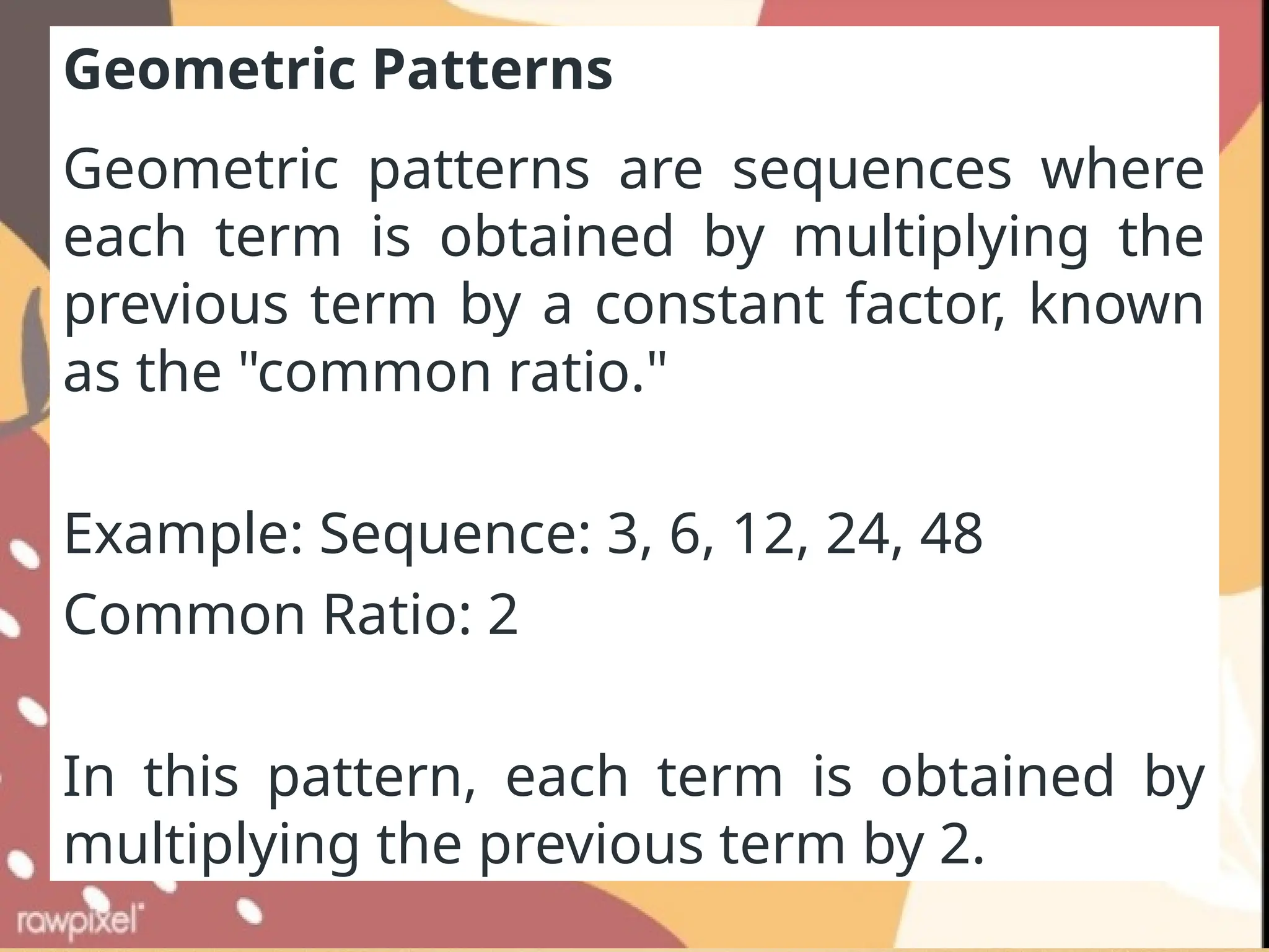 Geometric Patterns
Geometric patterns are sequences where
each term is obtained by multiplying the
previous term by a constant factor, known
as the "common ratio."
Example: Sequence: 3, 6, 12, 24, 48
Common Ratio: 2
In this pattern, each term is obtained by
multiplying the previous term by 2.
 