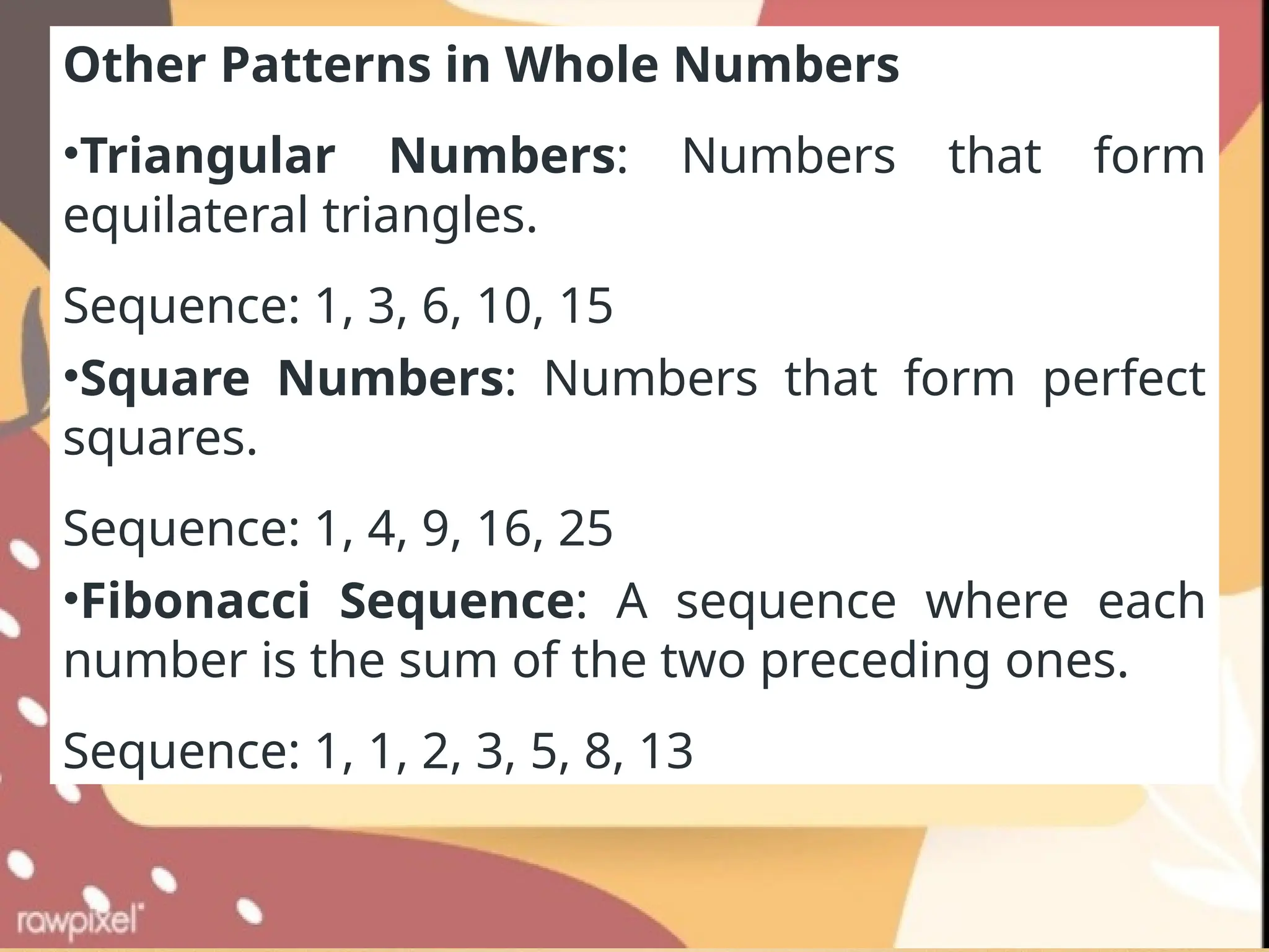 Other Patterns in Whole Numbers
•Triangular Numbers: Numbers that form
equilateral triangles.
Sequence: 1, 3, 6, 10, 15
•Square Numbers: Numbers that form perfect
squares.
Sequence: 1, 4, 9, 16, 25
•Fibonacci Sequence: A sequence where each
number is the sum of the two preceding ones.
Sequence: 1, 1, 2, 3, 5, 8, 13
 