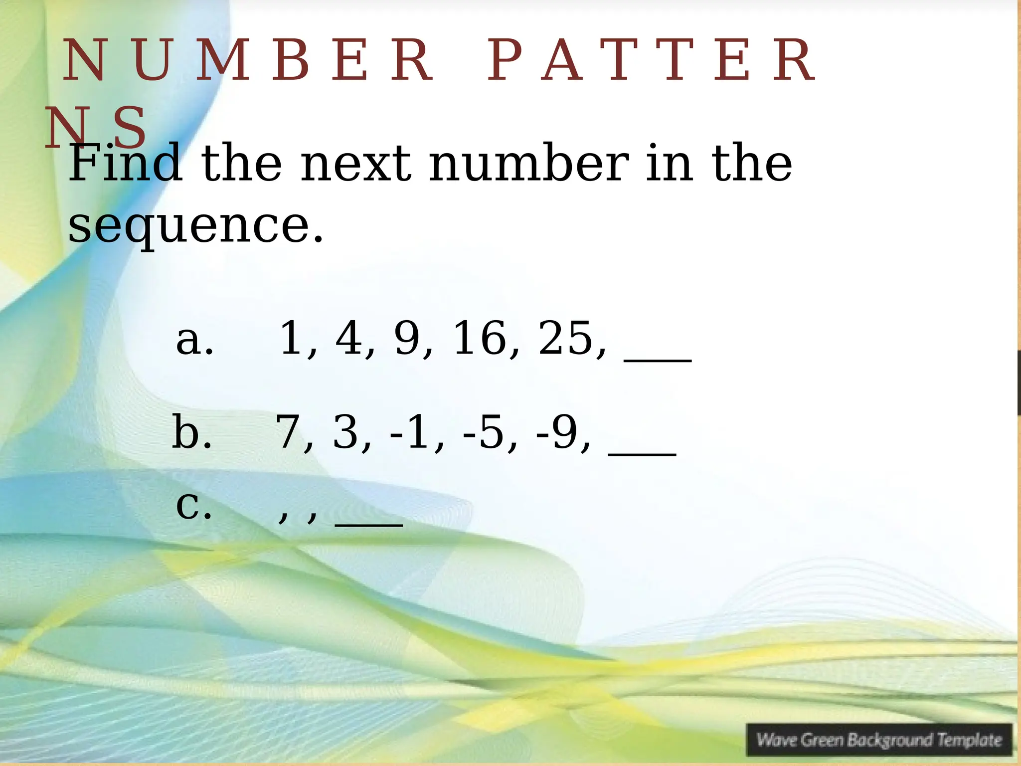 N U M B E R P A T T E R
N S
Find the next number in the
sequence.
a. 1, 4, 9, 16, 25, ___
b. 7, 3, -1, -5, -9, ___
c. , , ___
 