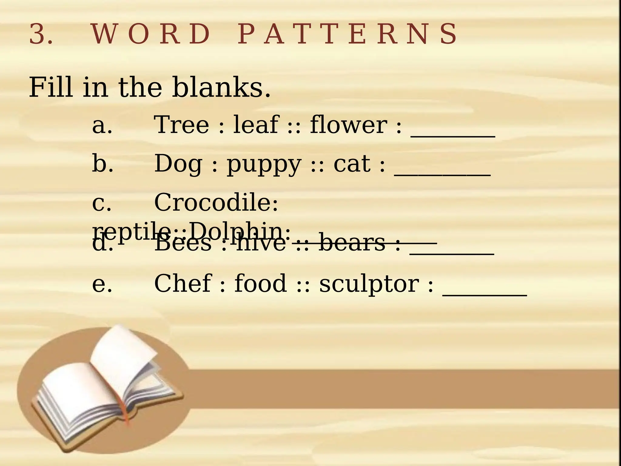 3. W O R D P A T T E R N S
Fill in the blanks.
a. Tree : leaf :: flower : _______
b. Dog : puppy :: cat : ________
c. Crocodile:
reptile::Dolphin:____________
d. Bees : hive :: bears : _______
e. Chef : food :: sculptor : _______
 