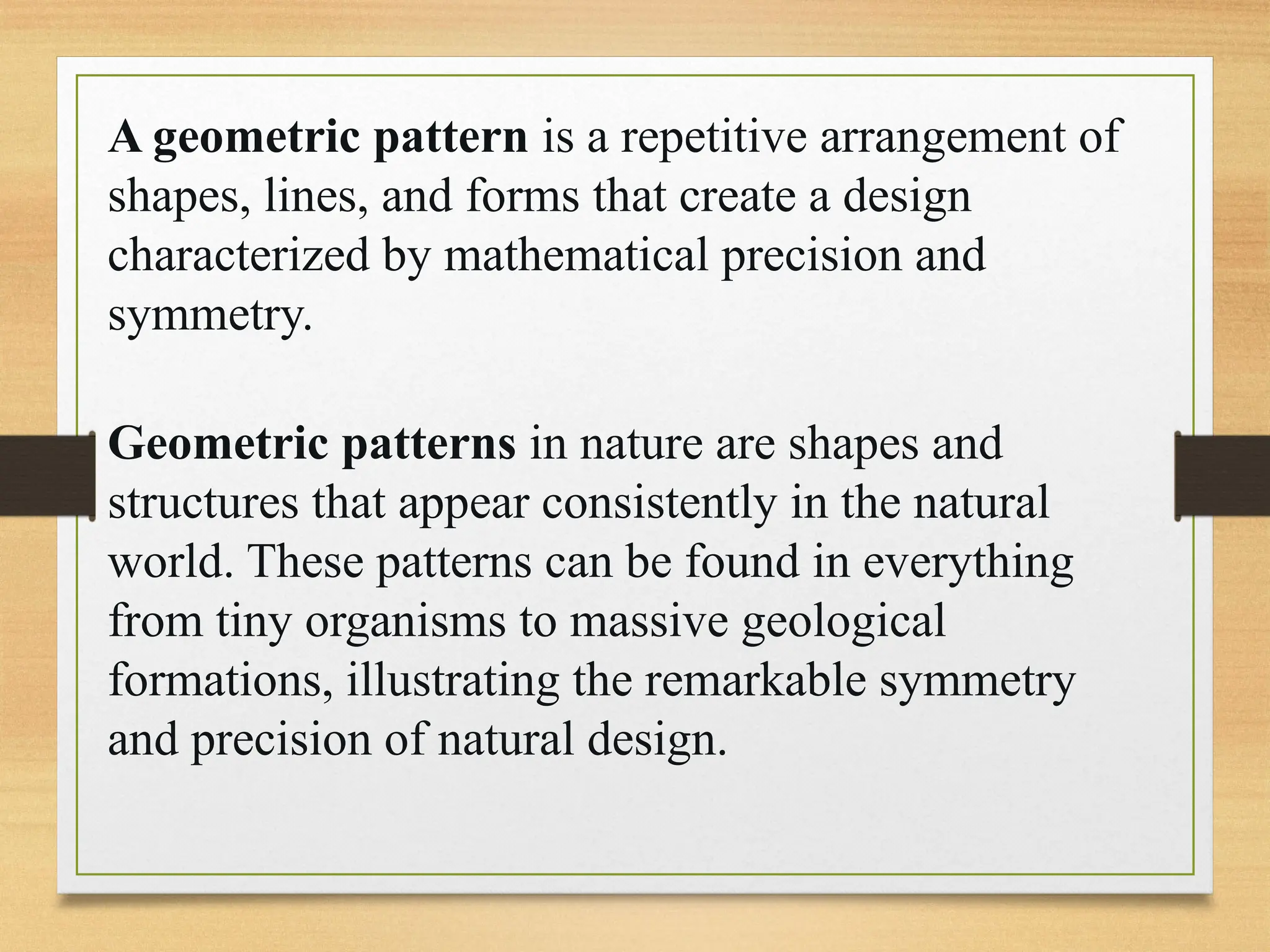 A geometric pattern is a repetitive arrangement of
shapes, lines, and forms that create a design
characterized by mathematical precision and
symmetry.
Geometric patterns in nature are shapes and
structures that appear consistently in the natural
world. These patterns can be found in everything
from tiny organisms to massive geological
formations, illustrating the remarkable symmetry
and precision of natural design.
 