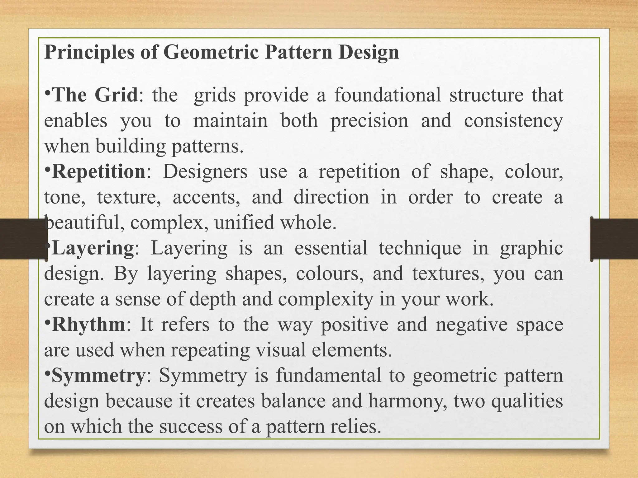 Principles of Geometric Pattern Design
•The Grid: the grids provide a foundational structure that
enables you to maintain both precision and consistency
when building patterns.
•Repetition: Designers use a repetition of shape, colour,
tone, texture, accents, and direction in order to create a
beautiful, complex, unified whole.
•Layering: Layering is an essential technique in graphic
design. By layering shapes, colours, and textures, you can
create a sense of depth and complexity in your work.
•Rhythm: It refers to the way positive and negative space
are used when repeating visual elements.
•Symmetry: Symmetry is fundamental to geometric pattern
design because it creates balance and harmony, two qualities
on which the success of a pattern relies.
 