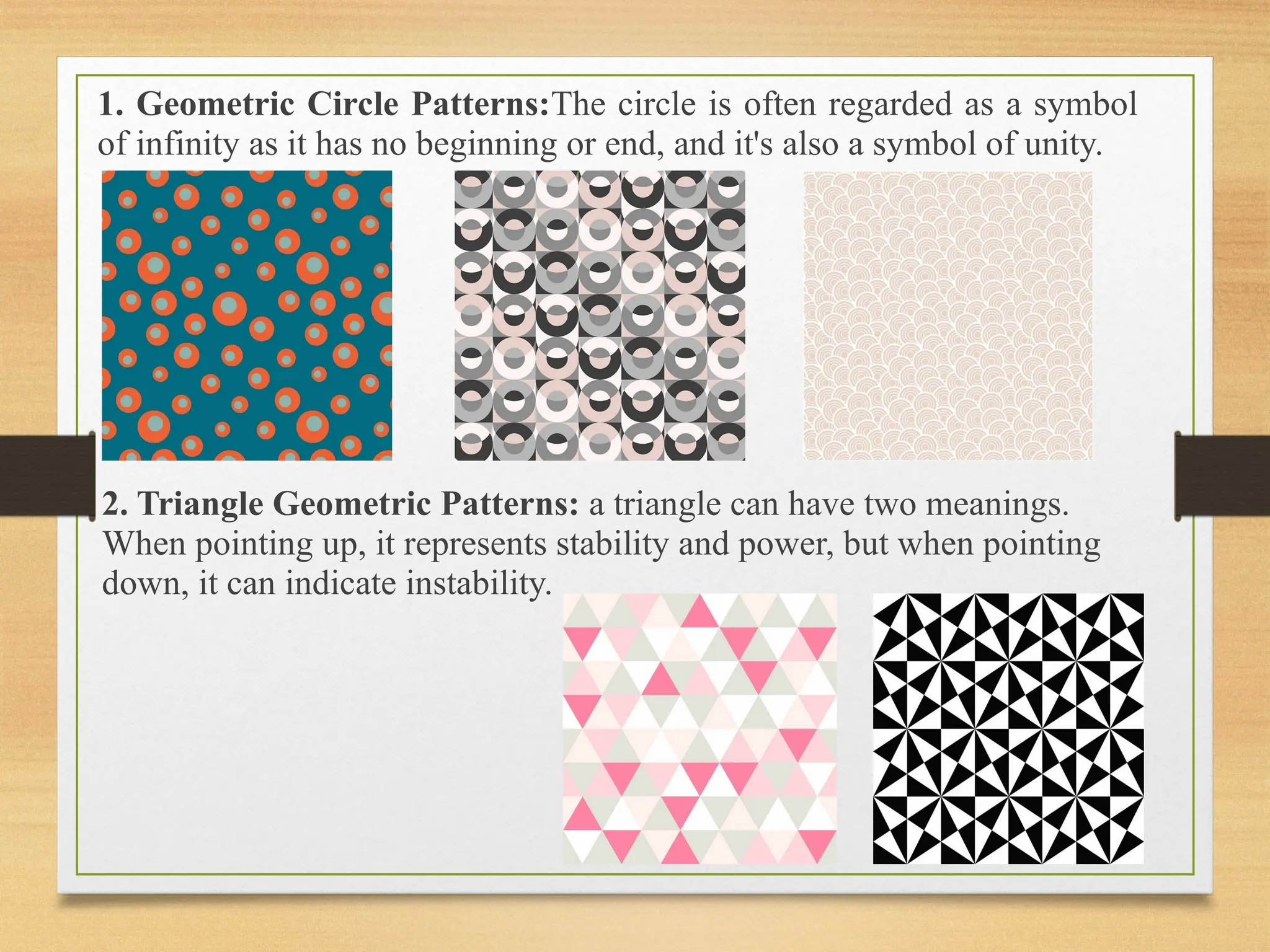 1. Geometric Circle Patterns:The circle is often regarded as a symbol
of infinity as it has no beginning or end, and it's also a symbol of unity.
2. Triangle Geometric Patterns: a triangle can have two meanings.
When pointing up, it represents stability and power, but when pointing
down, it can indicate instability.
 
