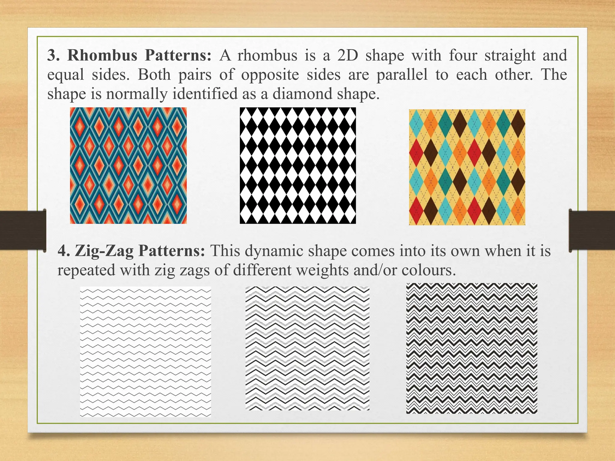 3. Rhombus Patterns: A rhombus is a 2D shape with four straight and
equal sides. Both pairs of opposite sides are parallel to each other. The
shape is normally identified as a diamond shape.
4. Zig-Zag Patterns: This dynamic shape comes into its own when it is
repeated with zig zags of different weights and/or colours.
 