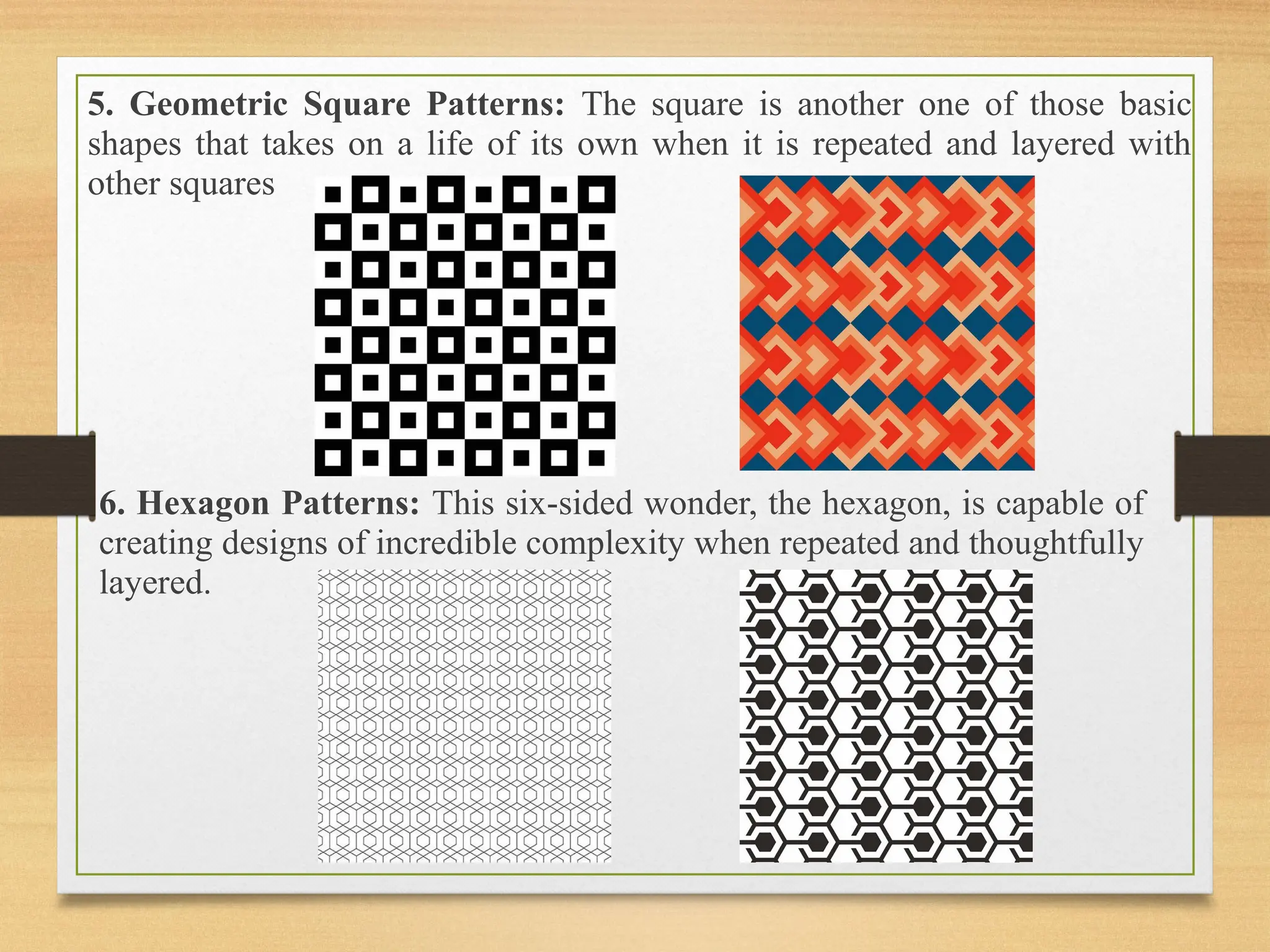 5. Geometric Square Patterns: The square is another one of those basic
shapes that takes on a life of its own when it is repeated and layered with
other squares
6. Hexagon Patterns: This six-sided wonder, the hexagon, is capable of
creating designs of incredible complexity when repeated and thoughtfully
layered.
 