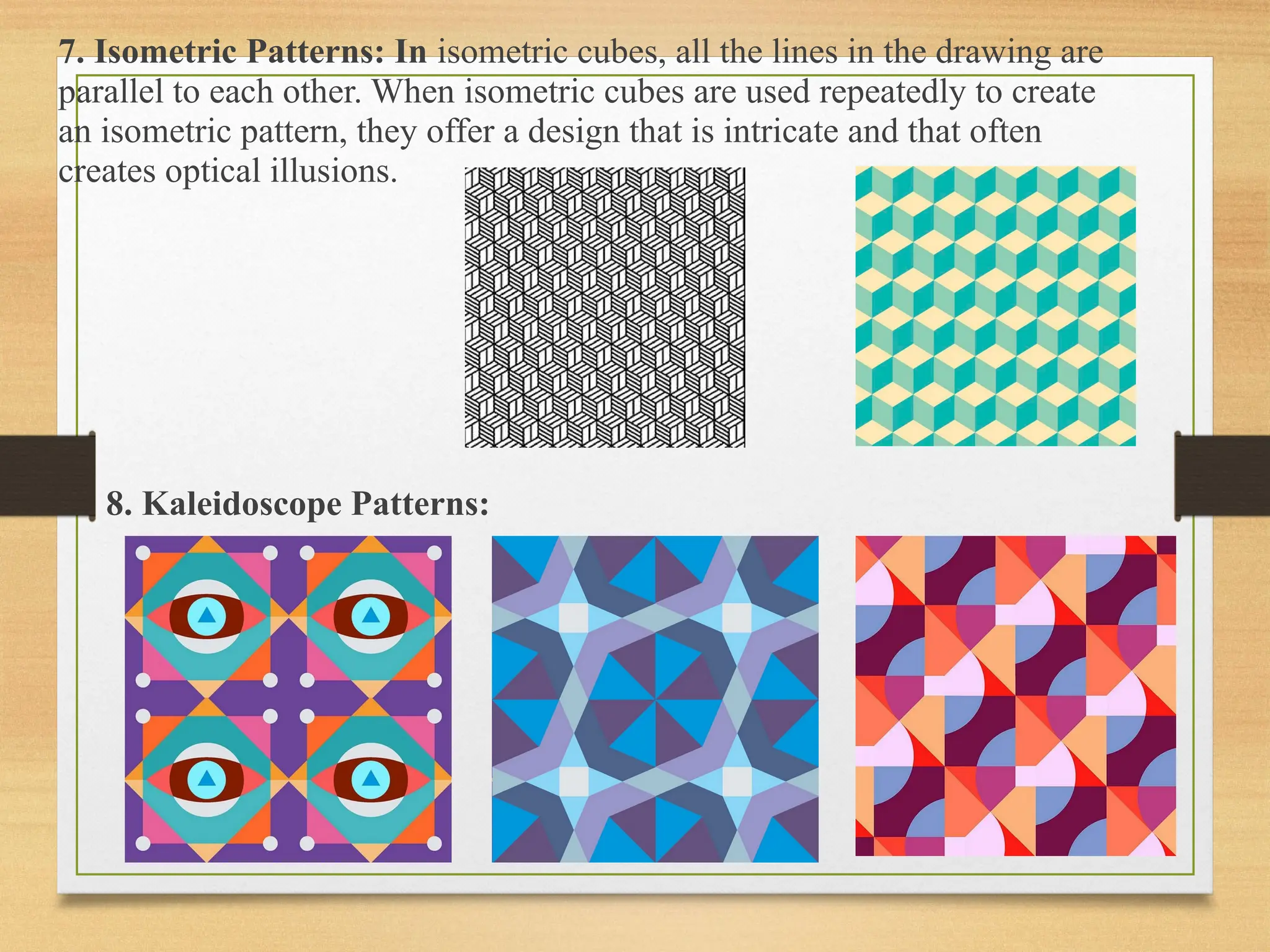 7. Isometric Patterns: In isometric cubes, all the lines in the drawing are
parallel to each other. When isometric cubes are used repeatedly to create
an isometric pattern, they offer a design that is intricate and that often
creates optical illusions.
8. Kaleidoscope Patterns:
 