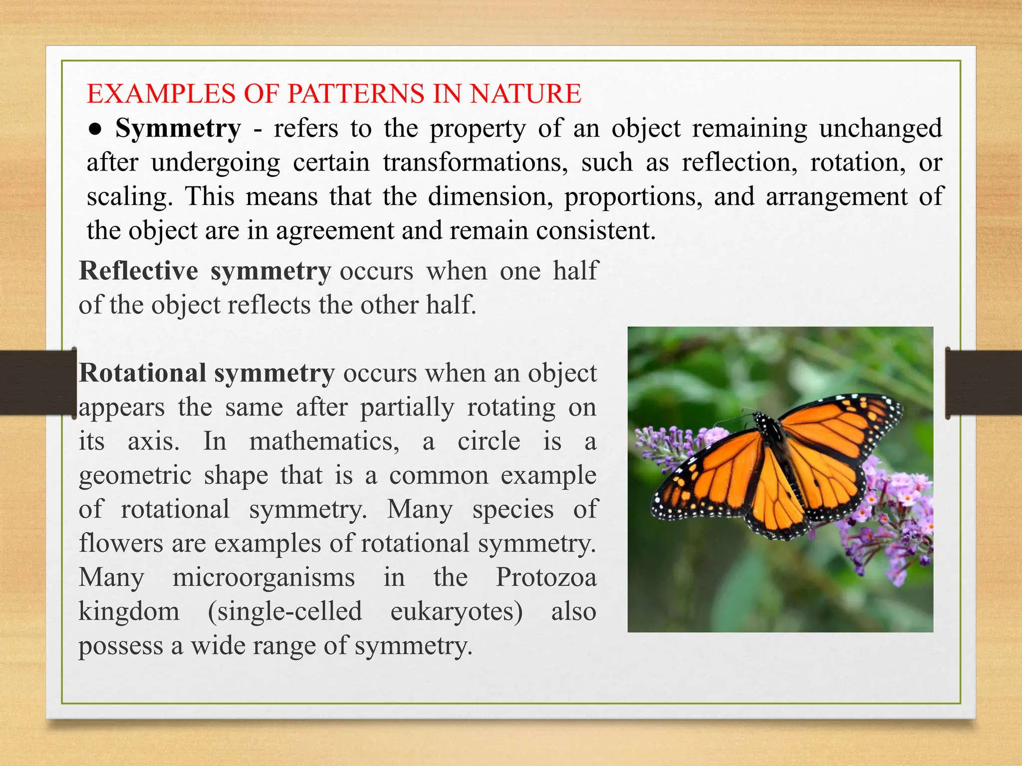 EXAMPLES OF PATTERNS IN NATURE
● Symmetry - refers to the property of an object remaining unchanged
after undergoing certain transformations, such as reflection, rotation, or
scaling. This means that the dimension, proportions, and arrangement of
the object are in agreement and remain consistent.
Reflective symmetry occurs when one half
of the object reflects the other half.
Rotational symmetry occurs when an object
appears the same after partially rotating on
its axis. In mathematics, a circle is a
geometric shape that is a common example
of rotational symmetry. Many species of
flowers are examples of rotational symmetry.
Many microorganisms in the Protozoa
kingdom (single-celled eukaryotes) also
possess a wide range of symmetry.
 