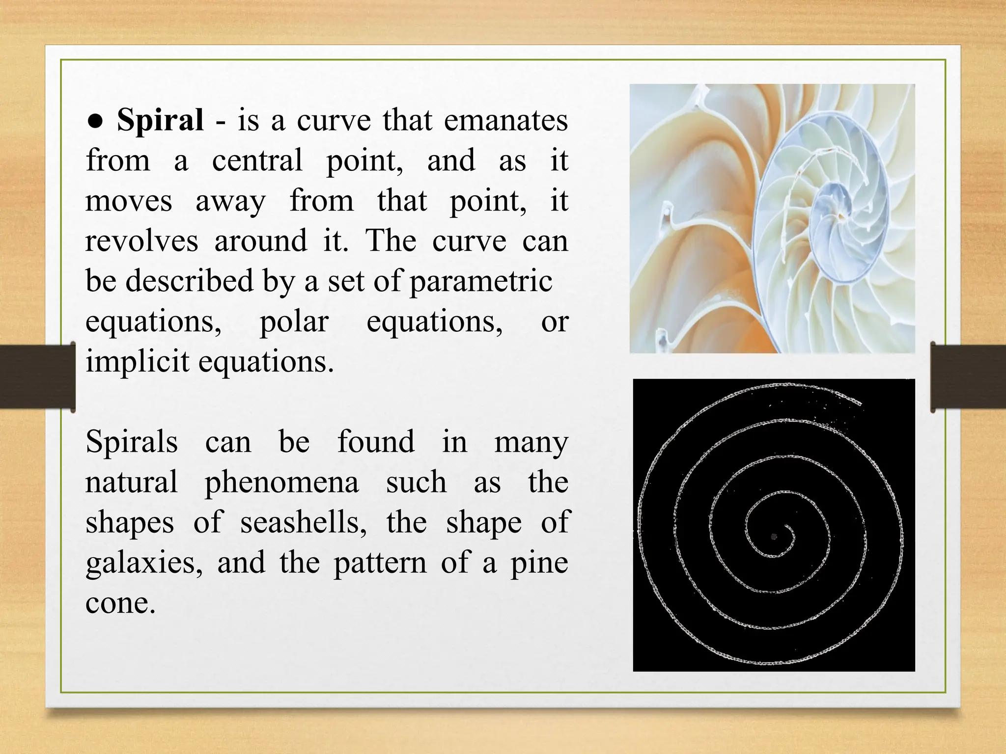 ● Spiral - is a curve that emanates
from a central point, and as it
moves away from that point, it
revolves around it. The curve can
be described by a set of parametric
equations, polar equations, or
implicit equations.
Spirals can be found in many
natural phenomena such as the
shapes of seashells, the shape of
galaxies, and the pattern of a pine
cone.
 