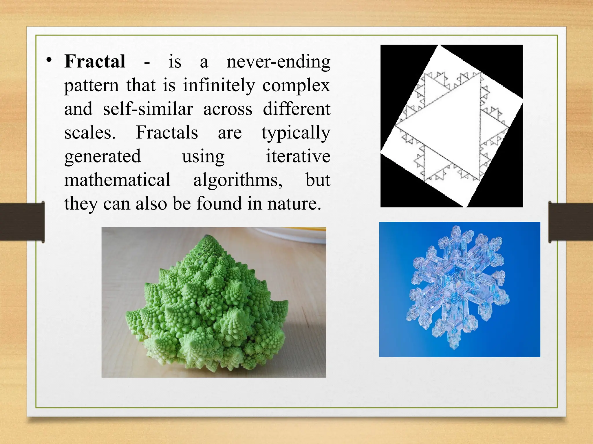 • Fractal - is a never-ending
pattern that is infinitely complex
and self-similar across different
scales. Fractals are typically
generated using iterative
mathematical algorithms, but
they can also be found in nature.
 