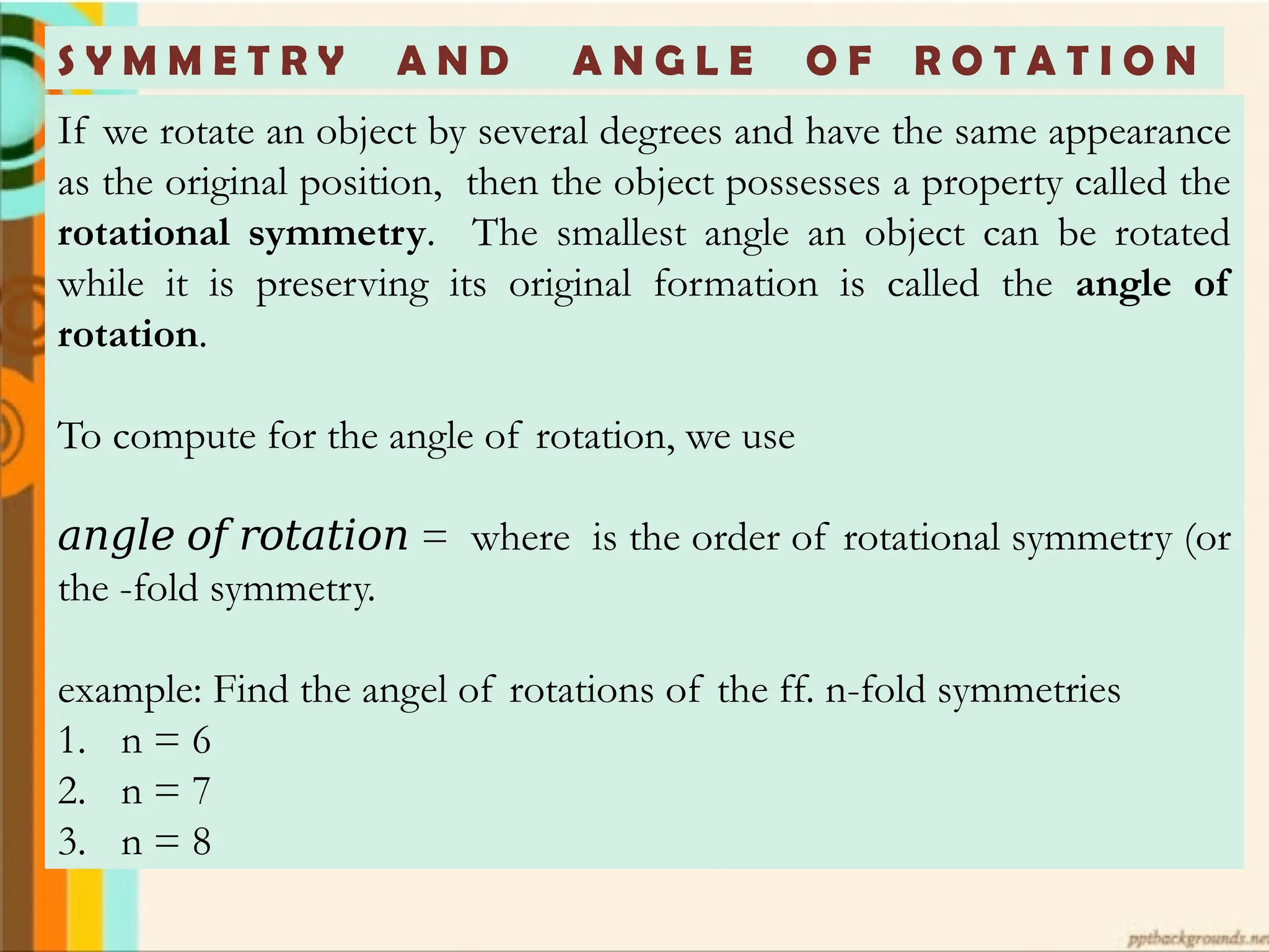 S Y M M E T R Y A N D A N G L E O F R O T A T I O N
If we rotate an object by several degrees and have the same appearance
as the original position, then the object possesses a property called the
rotational symmetry. The smallest angle an object can be rotated
while it is preserving its original formation is called the angle of
rotation.
To compute for the angle of rotation, we use
𝑎𝑛𝑔𝑙𝑒 𝑜𝑓 𝑟𝑜𝑡𝑎𝑡𝑖𝑜𝑛 = where is the order of rotational symmetry (or
the -fold symmetry.
example: Find the angel of rotations of the ff. n-fold symmetries
1. n = 6
2. n = 7
3. n = 8
 