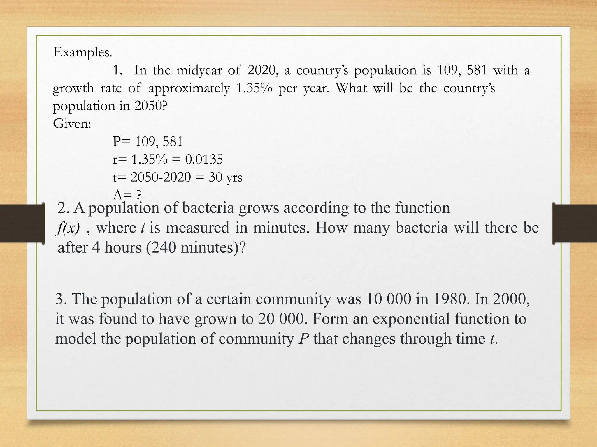 2. A population of bacteria grows according to the function
f(x) , where t is measured in minutes. How many bacteria will there be
after 4 hours (240 minutes)?
Examples.
1. In the midyear of 2020, a country’s population is 109, 581 with a
growth rate of approximately 1.35% per year. What will be the country’s
population in 2050?
Given:
P= 109, 581
r= 1.35% = 0.0135
t= 2050-2020 = 30 yrs
A= ?
3. The population of a certain community was 10 000 in 1980. In 2000,
it was found to have grown to 20 000. Form an exponential function to
model the population of community P that changes through time t.
 