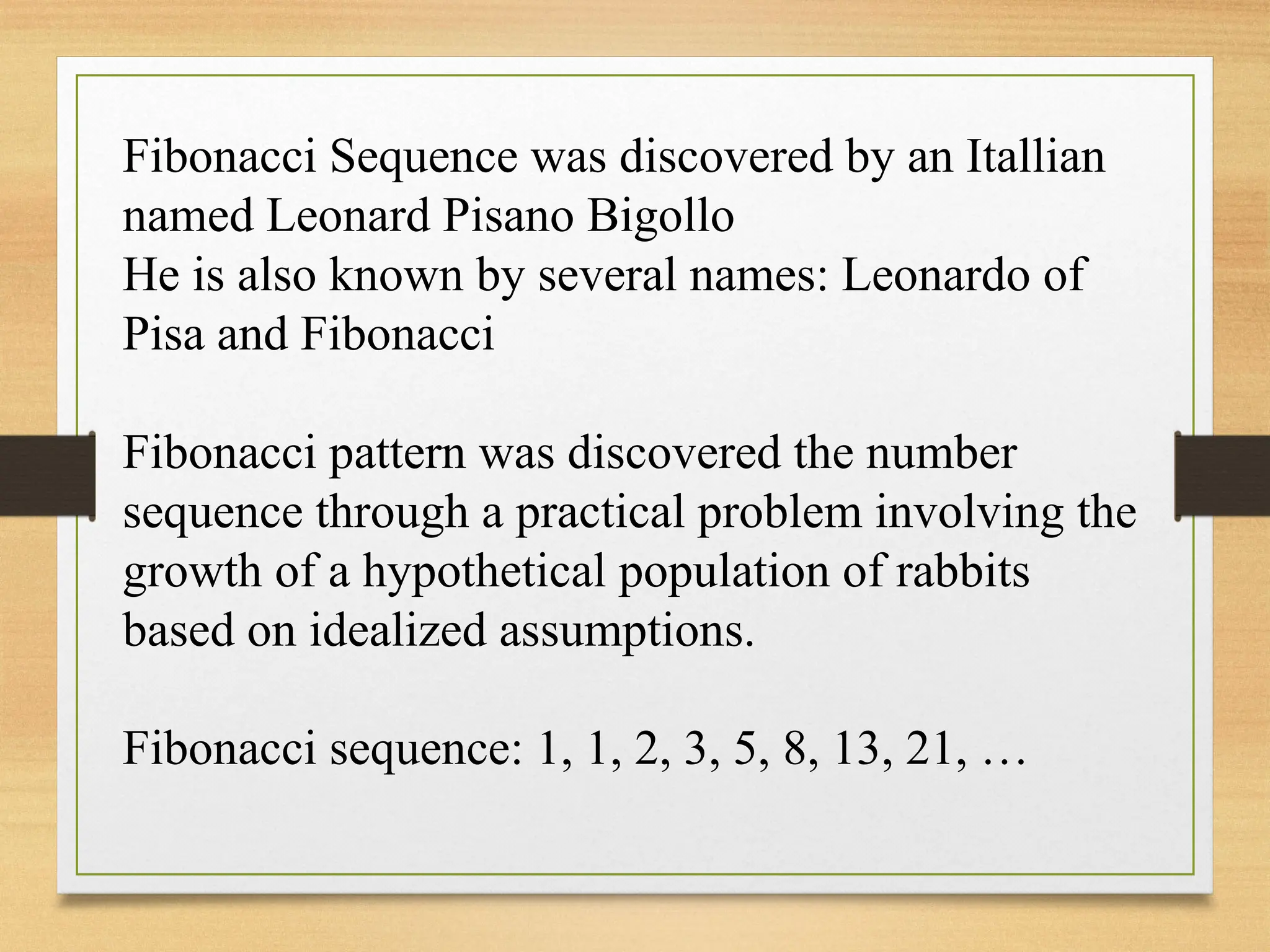 Fibonacci Sequence was discovered by an Itallian
named Leonard Pisano Bigollo
He is also known by several names: Leonardo of
Pisa and Fibonacci
Fibonacci pattern was discovered the number
sequence through a practical problem involving the
growth of a hypothetical population of rabbits
based on idealized assumptions.
Fibonacci sequence: 1, 1, 2, 3, 5, 8, 13, 21, …
 