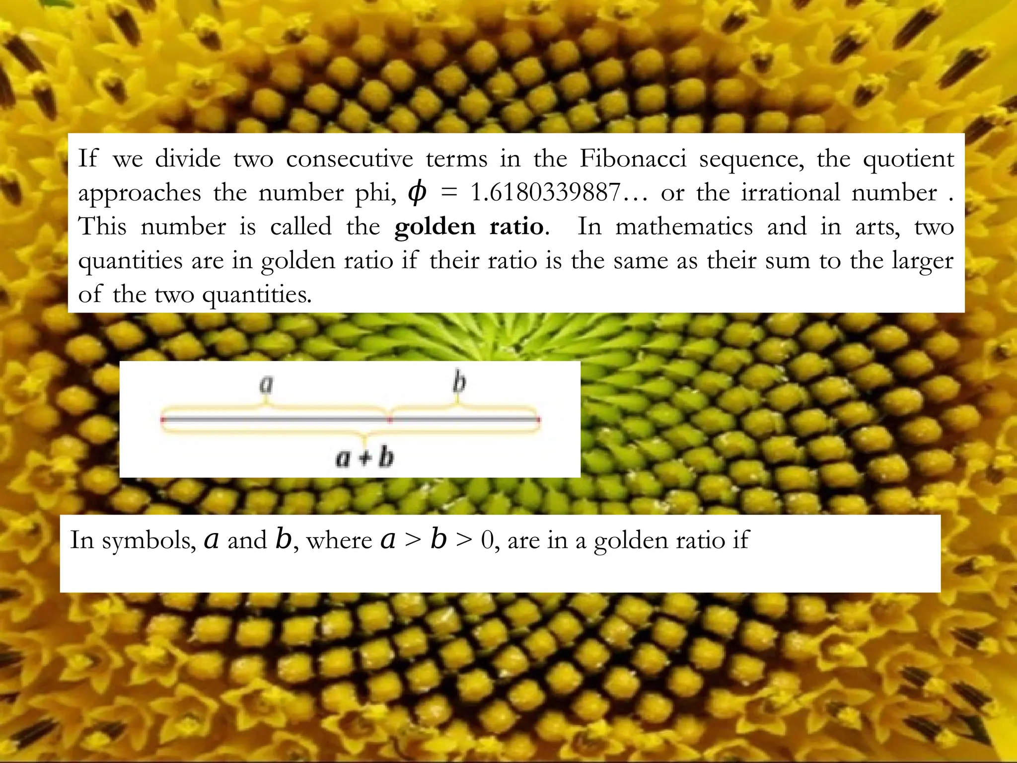If we divide two consecutive terms in the Fibonacci sequence, the quotient
approaches the number phi, = 1.6180339887… or the irrational number .
𝜙
This number is called the golden ratio. In mathematics and in arts, two
quantities are in golden ratio if their ratio is the same as their sum to the larger
of the two quantities.
In symbols, and , where > > 0, are in a golden ratio if
𝑎 𝑏 𝑎 𝑏
 