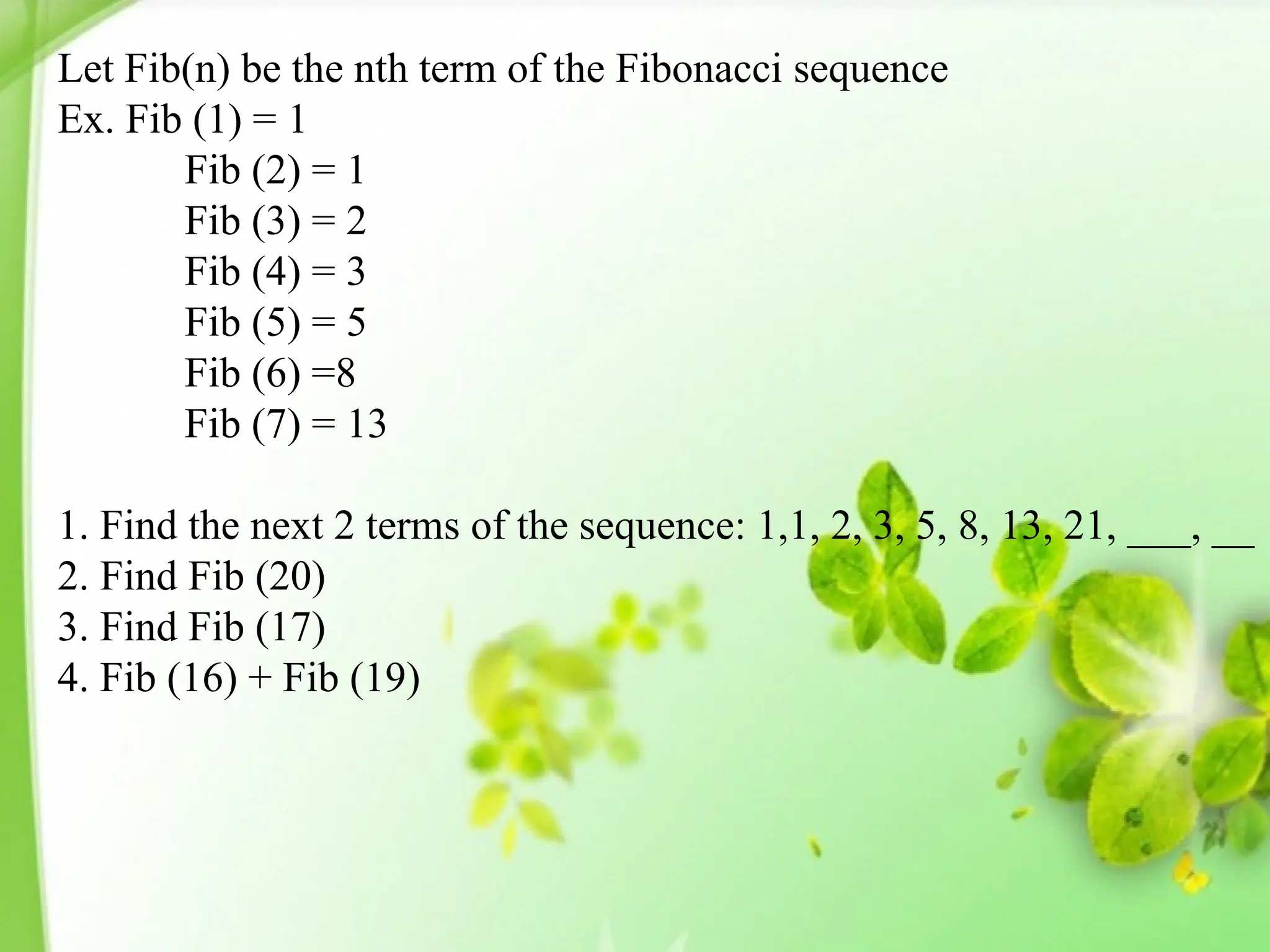Let Fib(n) be the nth term of the Fibonacci sequence
Ex. Fib (1) = 1
Fib (2) = 1
Fib (3) = 2
Fib (4) = 3
Fib (5) = 5
Fib (6) =8
Fib (7) = 13
1. Find the next 2 terms of the sequence: 1,1, 2, 3, 5, 8, 13, 21, ___, __
2. Find Fib (20)
3. Find Fib (17)
4. Fib (16) + Fib (19)
 