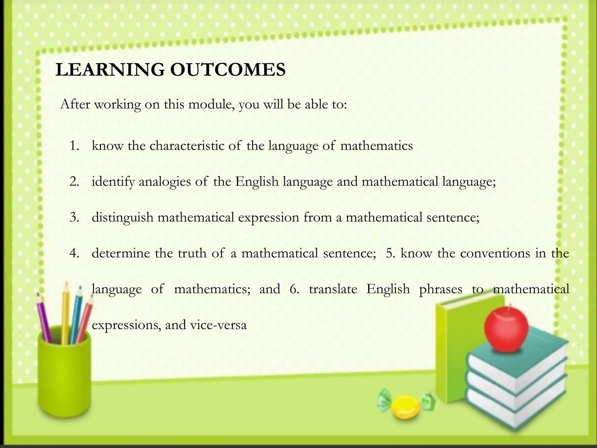 LEARNING OUTCOMES
After working on this module, you will be able to:
1. know the characteristic of the language of mathematics
2. identify analogies of the English language and mathematical language;
3. distinguish mathematical expression from a mathematical sentence;
4. determine the truth of a mathematical sentence; 5. know the conventions in the
language of mathematics; and 6. translate English phrases to mathematical
expressions, and vice-versa
 
