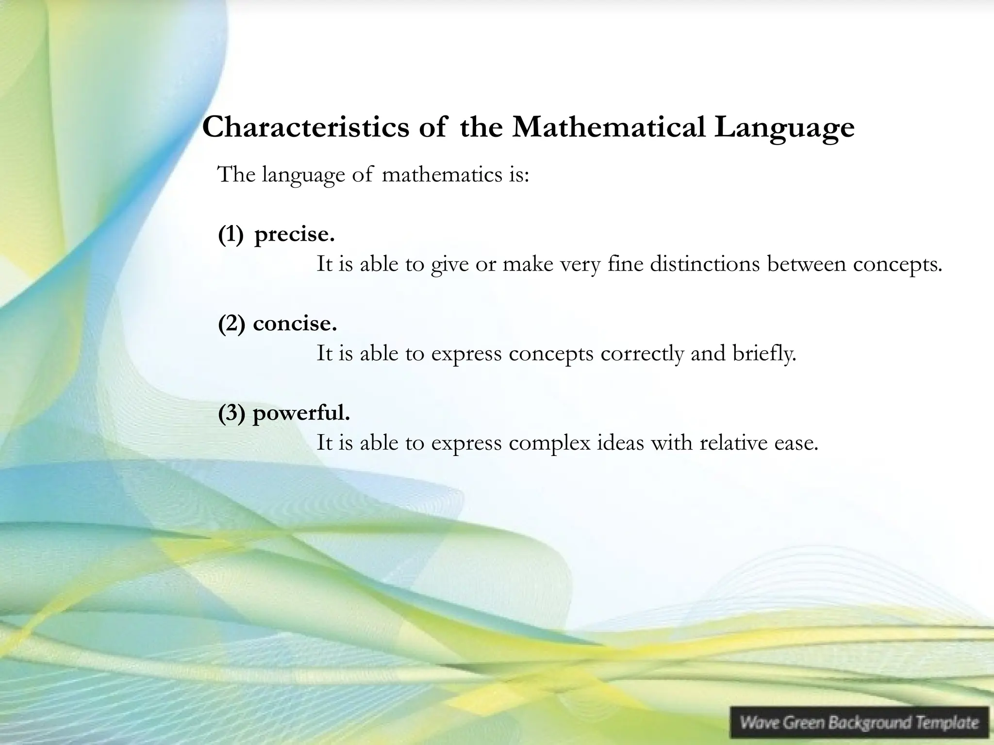 The language of mathematics is:
(1) precise.
It is able to give or make very fine distinctions between concepts.
(2) concise.
It is able to express concepts correctly and briefly.
(3) powerful.
It is able to express complex ideas with relative ease.
Characteristics of the Mathematical Language
 