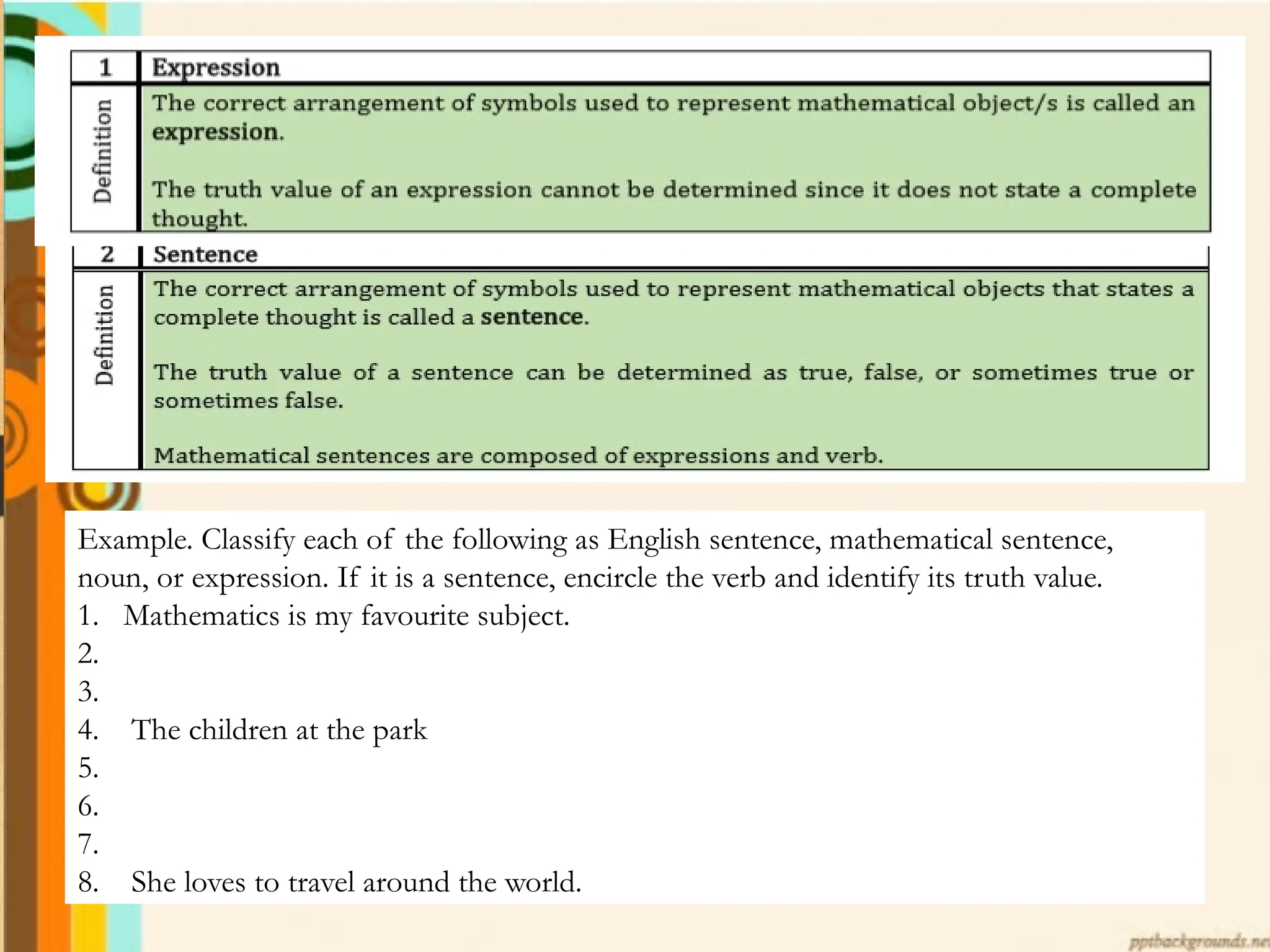 Example. Classify each of the following as English sentence, mathematical sentence,
noun, or expression. If it is a sentence, encircle the verb and identify its truth value.
1. Mathematics is my favourite subject.
2.
3.
4. The children at the park
5.
6.
7.
8. She loves to travel around the world.
 