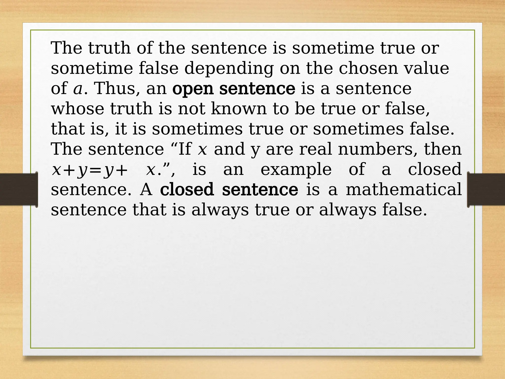 The truth of the sentence is sometime true or
sometime false depending on the chosen value
of 𝑎. Thus, an open sentence is a sentence
whose truth is not known to be true or false,
that is, it is sometimes true or sometimes false.
The sentence “If 𝑥 and y are real numbers, then
𝑥+𝑦=𝑦+ 𝑥.”, is an example of a closed
sentence. A closed sentence is a mathematical
sentence that is always true or always false.
 