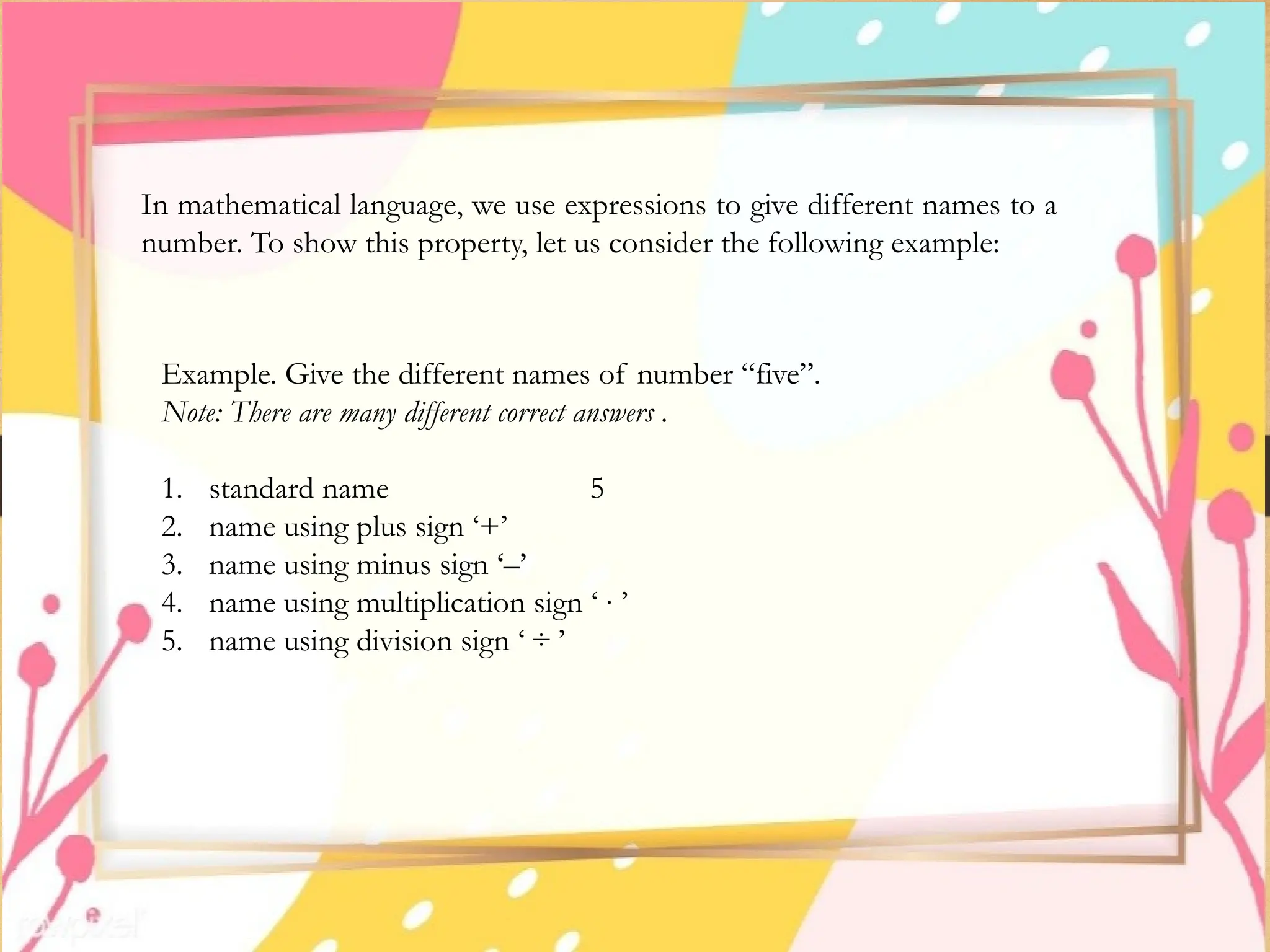 In mathematical language, we use expressions to give different names to a
number. To show this property, let us consider the following example:
Example. Give the different names of number “five”.
Note: There are many different correct answers .
1. standard name 5
2. name using plus sign ‘+’
3. name using minus sign ‘–’
4. name using multiplication sign ‘ ∙ ’
5. name using division sign ‘ ÷ ’
 