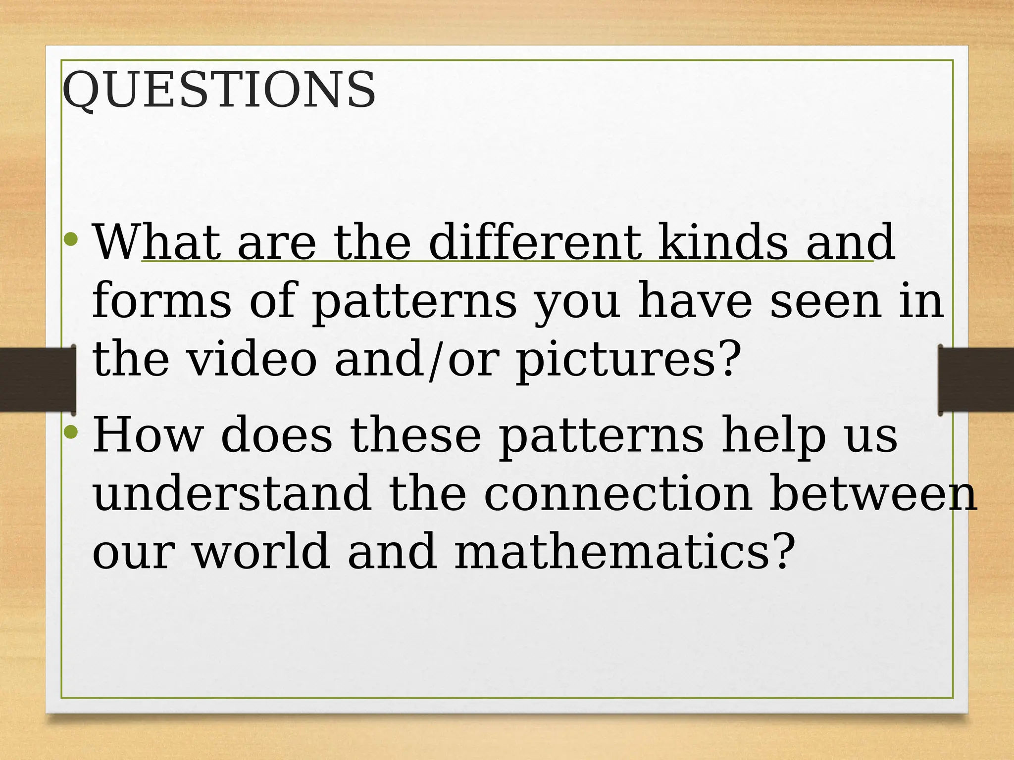QUESTIONS
• What are the different kinds and
forms of patterns you have seen in
the video and/or pictures?
• How does these patterns help us
understand the connection between
our world and mathematics?
 