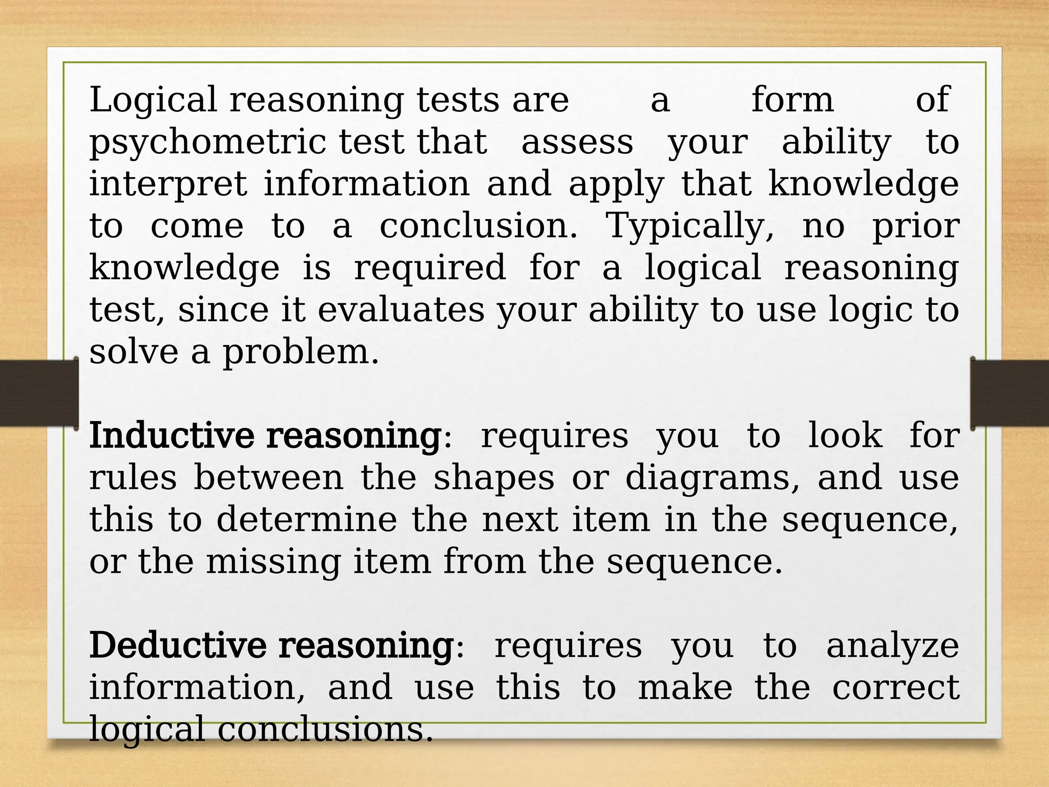 Logical reasoning tests are a form of
psychometric test that assess your ability to
interpret information and apply that knowledge
to come to a conclusion. Typically, no prior
knowledge is required for a logical reasoning
test, since it evaluates your ability to use logic to
solve a problem.
Inductive reasoning: requires you to look for
rules between the shapes or diagrams, and use
this to determine the next item in the sequence,
or the missing item from the sequence.
Deductive reasoning: requires you to analyze
information, and use this to make the correct
logical conclusions.
 