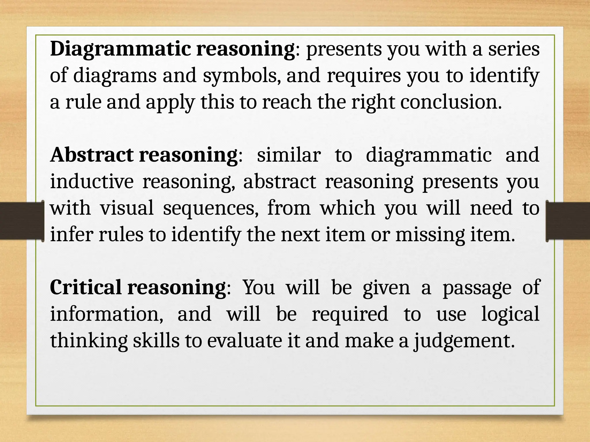 Diagrammatic reasoning: presents you with a series
of diagrams and symbols, and requires you to identify
a rule and apply this to reach the right conclusion.
Abstract reasoning: similar to diagrammatic and
inductive reasoning, abstract reasoning presents you
with visual sequences, from which you will need to
infer rules to identify the next item or missing item.
Critical reasoning: You will be given a passage of
information, and will be required to use logical
thinking skills to evaluate it and make a judgement.
 