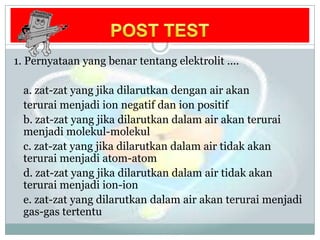 POST TEST1. Pernyataan yang benartentangelektrolit .... a. zat-zat yang jikadilarutkandengan air akanteruraimenjadi ion negatifdan ion positifb. zat-zat yang jikadilarutkandalam air akanteruraimenjadimolekul-molekulc. zat-zat yang jikadilarutkandalam air tidakakanteruraimenjadi atom-atom d. zat-zat yang jikadilarutkandalam air tidakakanteruraimenjadi ion-ion e. zat-zat yang dilarutkandalam air akanteruraimenjadi gas-gas tertentu 