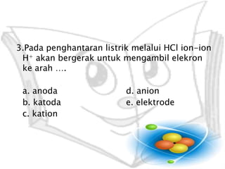 3.PadapenghantaranlistrikmelaluiHCl ion-ion H+akanbergerakuntukmengambilelekronkearah …. a. anoda 			d. anion b. katoda 			e. elektrodec. kation