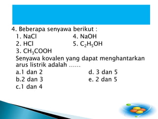4. Beberapasenyawaberikut : 1. NaCl 			4. NaOH2. HCl 			5. C2H5OH 3. CH3COOH Senyawakovalen yang dapatmenghantarkanaruslistrikadalah …… a.1 dan 2 			d. 3 dan 5 b.2 dan 3			e. 2 dan 5 c.1 dan 4  
