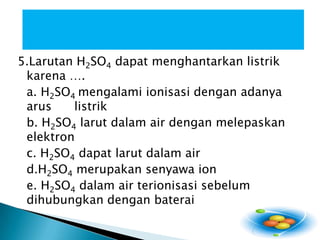 5.Larutan H2SO4dapatmenghantarkanlistrikkarena …. a. H2SO4 mengalamiionisasidenganadanyaaruslistrikb. H2SO4larutdalam air denganmelepaskanelektronc. H2SO4dapatlarutdalam air d.H2SO4merupakansenyawa ion e. H2SO4dalam air terionisasisebelumdihubungkandenganbaterai