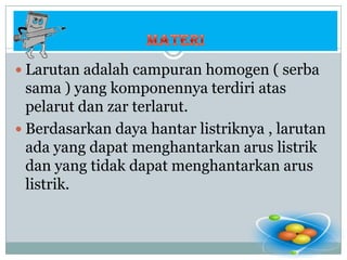 MATERILarutan adalah campuran homogen ( serba sama ) yang komponennya terdiri atas pelarut dan zar terlarut.Berdasarkan daya hantar listriknya , larutan ada yang dapat menghantarkan arus listrik dan yang tidak dapat menghantarkan arus listrik.
