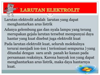 LARUTAN ELEKTROLITLarutan elektrolit adalah  larutan yang dapat menghantarkan arus listrikAdanya gelembung gas dan nyala lampu yang terang merupakan gejala larutan tersebut mempunyai daya hantar yang kuat disebut juga elektrolit kuatPada larutan elektrolit kuat, seluruh molekulnya terurai menjadi ion-ion ( terionisasi sempurna ) yang ditandai dengan  saru arah  panah ke kanan pada persamaan reaksinya. Karena banyak ion yang dapat menghantarkan arus listrik, maka daya hantarnya kuat.