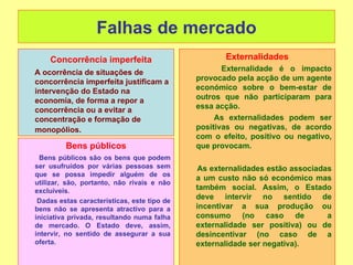 Falhas de mercado
    Concorrência imperfeita                         Externalidades
A ocorrência de situações de                        Externalidade é o impacto
concorrência imperfeita justificam a         provocado pela acção de um agente
intervenção do Estado na                     económico sobre o bem-estar de
economia, de forma a repor a                 outros que não participaram para
concorrência ou a evitar a                   essa acção.
concentração e formação de                        As externalidades podem ser
monopólios.                                  positivas ou negativas, de acordo
                                             com o efeito, positivo ou negativo,
         Bens públicos                       que provocam.
  Bens públicos são os bens que podem
ser usufruídos por várias pessoas sem         As externalidades estão associadas
que se possa impedir alguém de os
                                             a um custo não só económico mas
utilizar, são, portanto, não rivais e não
excluíveis.                                  também social. Assim, o Estado
 Dadas estas características, este tipo de
                                             deve intervir no sentido de
bens não se apresenta atractivo para a       incentivar a sua produção ou
iniciativa privada, resultando numa falha    consumo (no caso de               a
de mercado. O Estado deve, assim,            externalidade ser positiva) ou de
intervir, no sentido de assegurar a sua      desincentivar (no caso de a
oferta.                                      externalidade ser negativa).
 