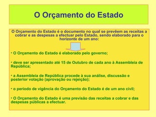 O Orçamento do Estado
O Orçamento do Estado é o documento no qual se prevêem as receitas a
 cobrar e as despesas a efectuar pelo Estado, sendo elaborado para o
                        horizonte de um ano:


• O Orçamento do Estado é elaborado pelo governo;

• deve ser apresentado até 15 de Outubro de cada ano à Assembleia de
República;

• a Assembleia de República procede à sua análise, discussão e
posterior votação (aprovação ou rejeição);

• o período de vigência do Orçamento do Estado é de um ano civil;

• O Orçamento do Estado é uma previsão das receitas a cobrar e das
despesas públicas a efectuar.
 