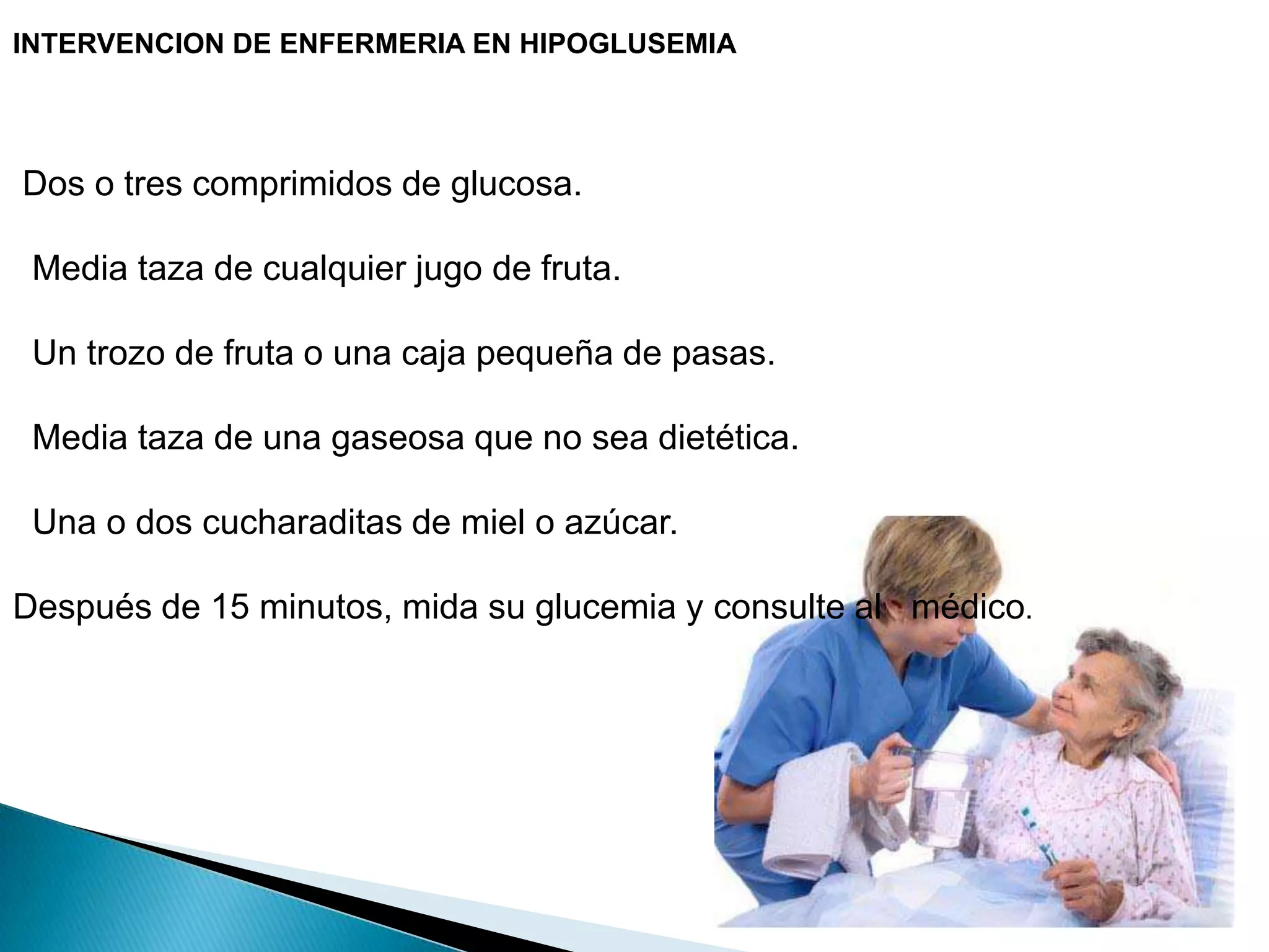 INTERVENCION DE ENFERMERIA EN HIPOGLUSEMIA Dos o tres comprimidos de glucosa.  Media taza de cualquier jugo de fruta.  Un trozo de fruta o una caja pequeña de pasas.  Media taza de una gaseosa que no sea dietética.  Una o dos cucharaditas de miel o azúcar.Después de 15 minutos, mida su glucemia y consulte al   médico.