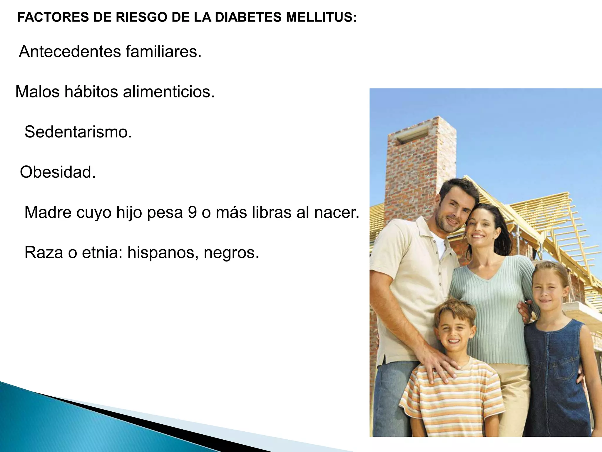    FACTORES DE RIESGO DE LA DIABETES MELLITUS:   Antecedentes familiares.  Malos hábitos alimenticios.    Sedentarismo.   Obesidad.     Madre cuyo hijo pesa 9 o más libras al nacer.    Raza o etnia: hispanos, negros. 